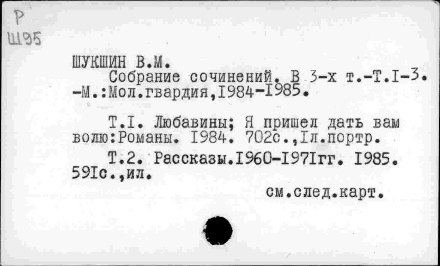 ﻿ШУКШИН в.м.
Собрание сочинений. В 3-х Т.-Т.1-3. -М.:Мол.гвардия,1984-1985.
Т.1. Любавины; Я пришел дать вам волю:Романы. 1984. 702с.,1л.портр.
Т.2. Рассказы.1960-1971гг. 1985. 591с.,ил.
см.след.карт.